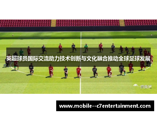 英超球员国际交流助力技术创新与文化融合推动全球足球发展 英超球员国际交流助力技术创新与文化融合推动全球足球发展