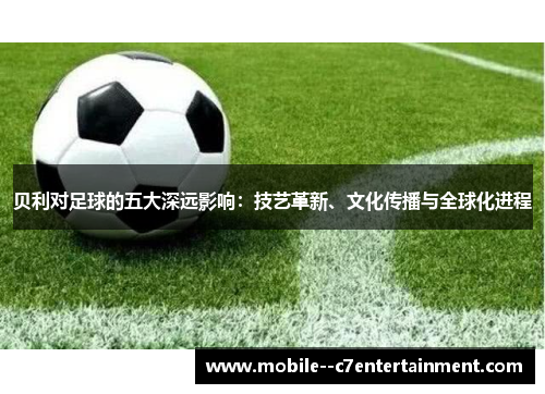 贝利对足球的五大深远影响：技艺革新、文化传播与全球化进程