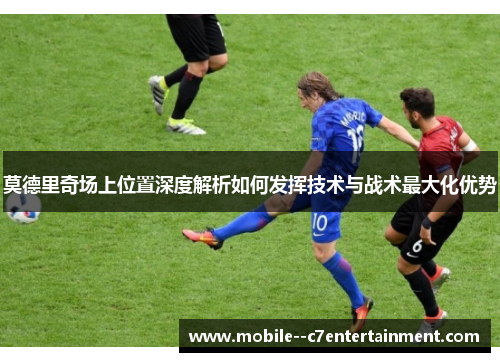 莫德里奇场上位置深度解析如何发挥技术与战术最大化优势 莫德里奇场上位置深度解析如何发挥技术与战术最大化优势