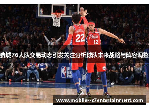 费城76人队交易动态引发关注分析球队未来战略与阵容调整
