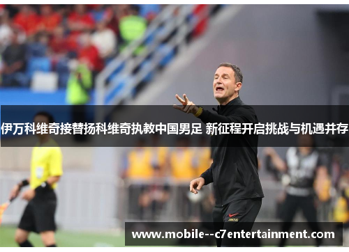 伊万科维奇接替扬科维奇执教中国男足 新征程开启挑战与机遇并存