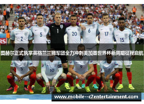 图赫尔正式执掌英格兰三狮军团全力冲刺美加墨世界杯新周期征程启航