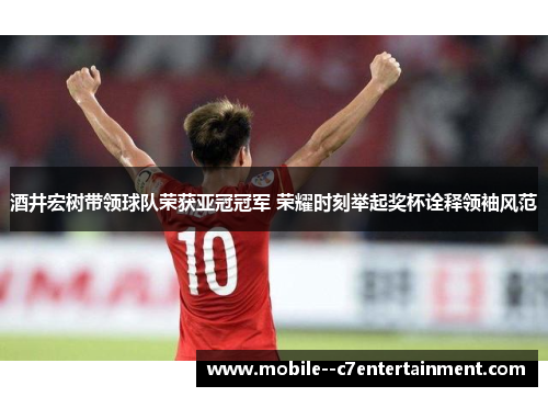酒井宏树带领球队荣获亚冠冠军 荣耀时刻举起奖杯诠释领袖风范