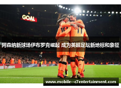 阿森纳新球场伊布罗克崛起 成为英超足坛新地标和象征