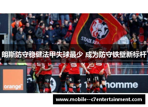 朗斯防守稳健法甲失球最少 成为防守铁壁新标杆 朗斯防守稳健法甲失球最少 成为防守铁壁新标杆